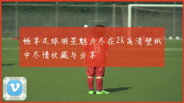 畅享足球明星魅力尽在2K高清壁纸中尽情收藏与分享