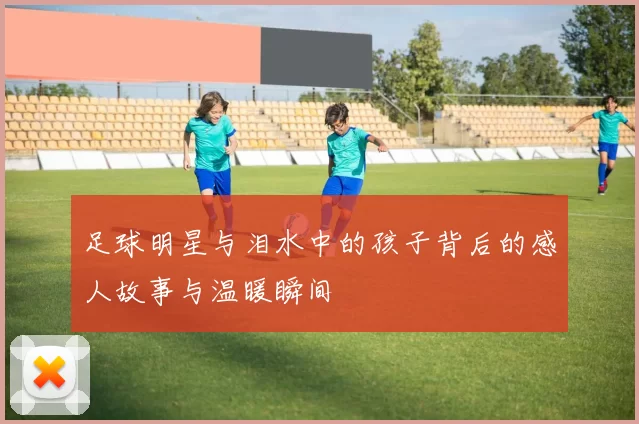 足球明星与泪水中的孩子背后的感人故事与温暖瞬间
