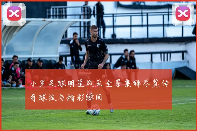 小罗足球明星风采全景集锦尽览传奇球技与精彩瞬间