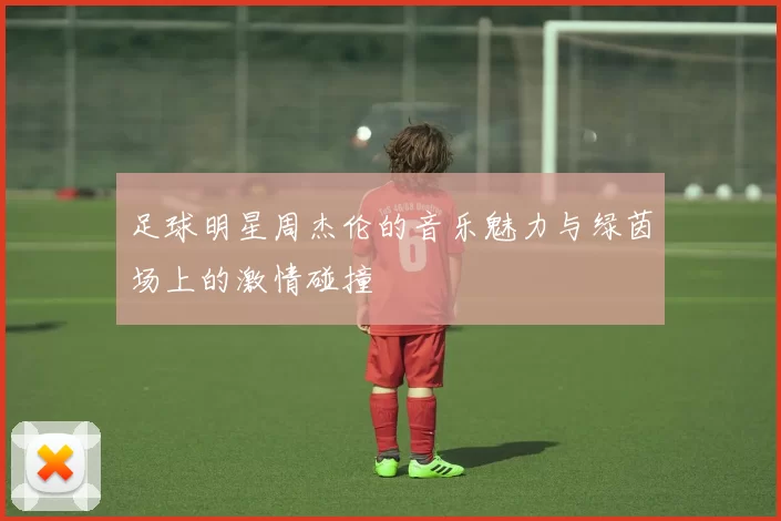 足球明星周杰伦的音乐魅力与绿茵场上的激情碰撞