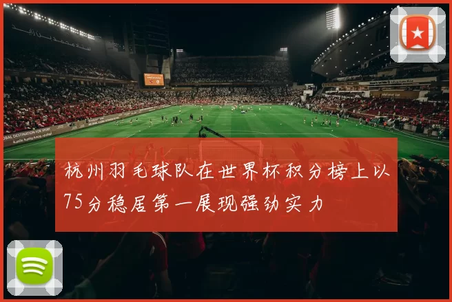 杭州羽毛球队在世界杯积分榜上以75分稳居第一展现强劲实力