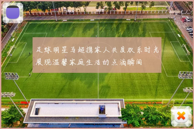 足球明星马超携家人共度欢乐时光展现温馨家庭生活的点滴瞬间