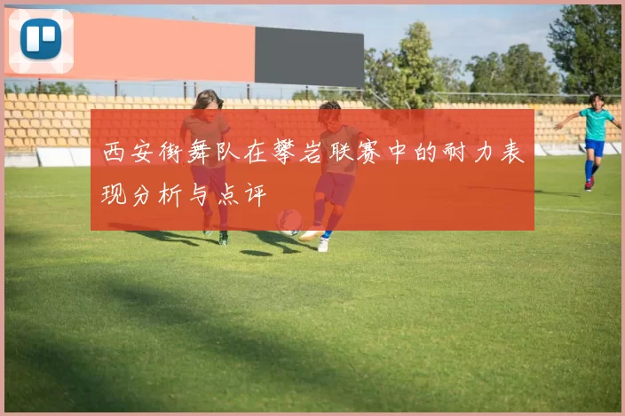 西安街舞队在攀岩联赛中的耐力表现分析与点评
