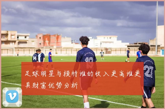 足球明星与模特谁的收入更高谁更具财富优势分析