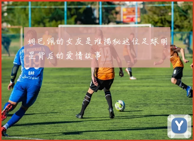 姆巴佩的女友是谁揭秘这位足球明星背后的爱情故事