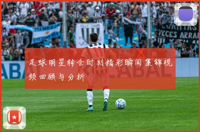 足球明星转会时刻精彩瞬间集锦视频回顾与分析