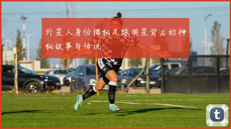 外星人身份揭秘足球明星背后的神秘故事与传说