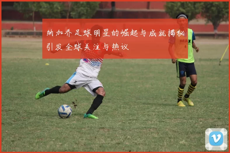 纳加乔足球明星的崛起与成就揭秘引发全球关注与热议