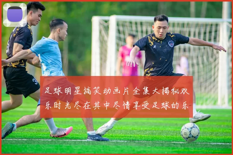 足球明星搞笑动画片全集大揭秘欢乐时光尽在其中尽情享受足球的乐趣与幽默