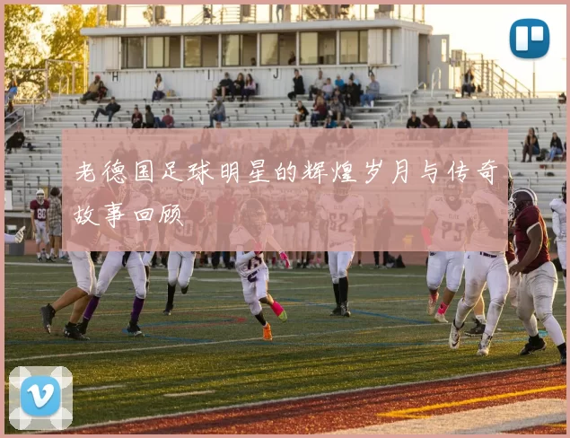 老德国足球明星的辉煌岁月与传奇故事回顾