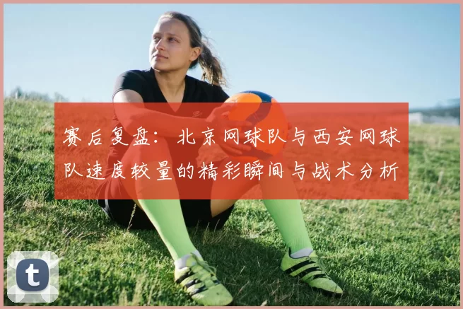 赛后复盘：北京网球队与西安网球队速度较量的精彩瞬间与战术分析