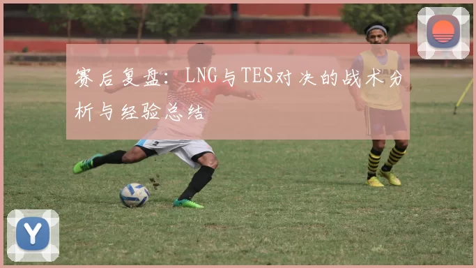 赛后复盘：LNG与TES对决的战术分析与经验总结