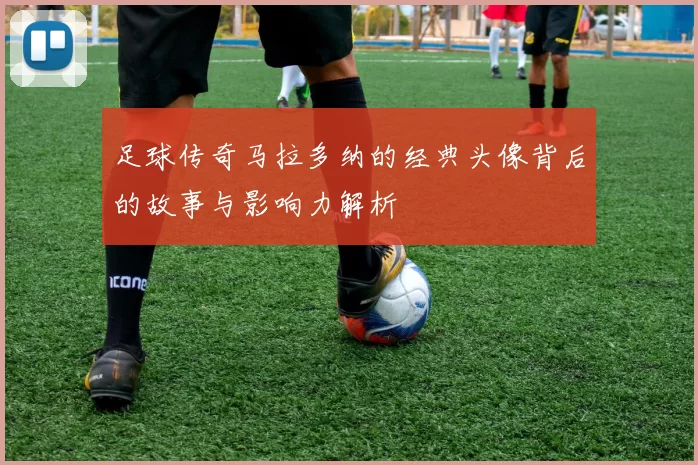 足球传奇马拉多纳的经典头像背后的故事与影响力解析
