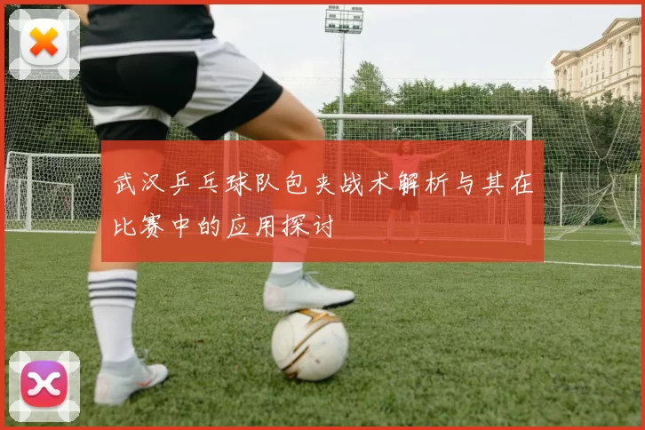 武汉乒乓球队包夹战术解析与其在比赛中的应用探讨