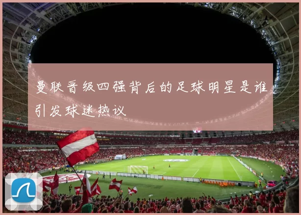 曼联晋级四强背后的足球明星是谁引发球迷热议