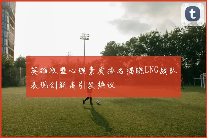 英雄联盟心理素质排名揭晓LNG战队表现创新高引发热议