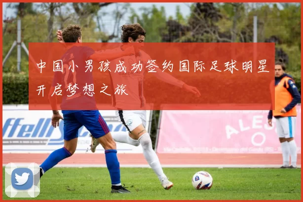 中国小男孩成功签约国际足球明星开启梦想之旅