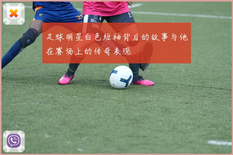 足球明星白色短袖背后的故事与他在赛场上的传奇表现