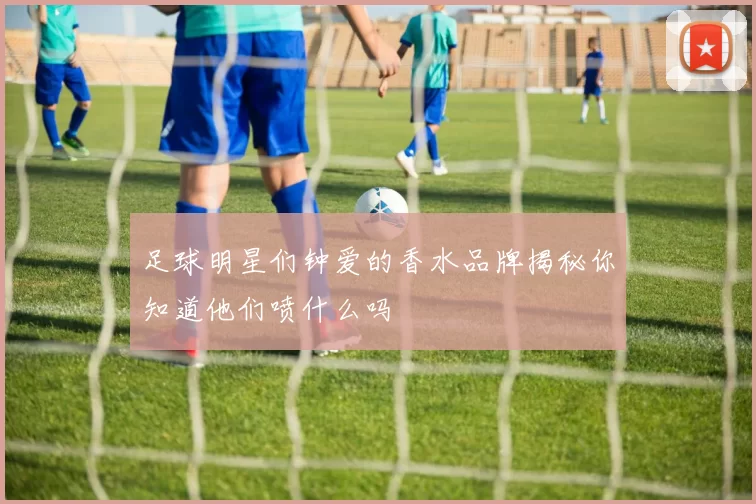 足球明星们钟爱的香水品牌揭秘你知道他们喷什么吗