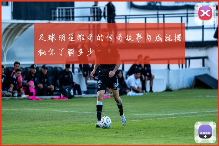 足球明星维奇的传奇故事与成就揭秘你了解多少