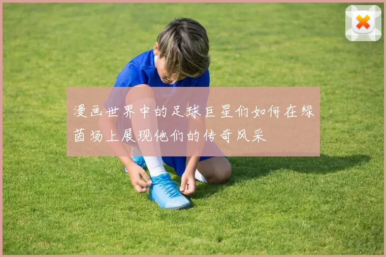 漫画世界中的足球巨星们如何在绿茵场上展现他们的传奇风采