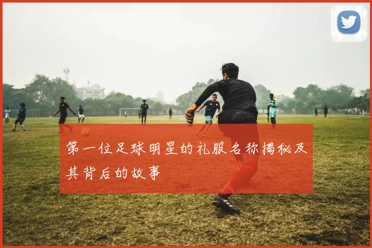 第一位足球明星的礼服名称揭秘及其背后的故事