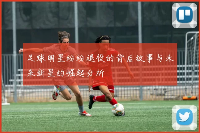 足球明星纷纷退役的背后故事与未来新星的崛起分析
