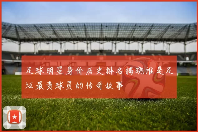 足球明星身价历史排名揭晓谁是足坛最贵球员的传奇故事