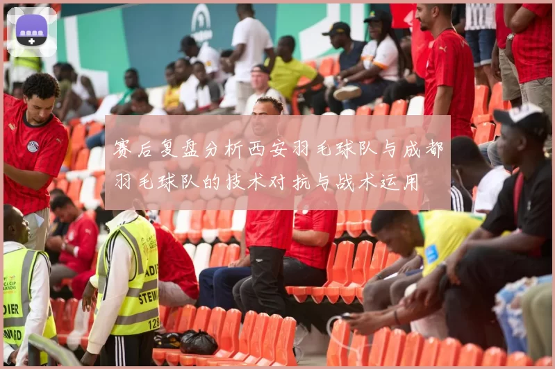 赛后复盘分析西安羽毛球队与成都羽毛球队的技术对抗与战术运用