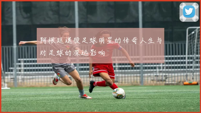 阿根廷退役足球明星的传奇人生与对足球的深远影响