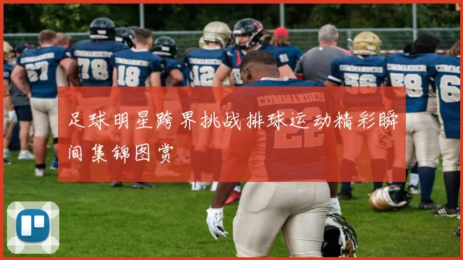 足球明星跨界挑战排球运动精彩瞬间集锦图赏