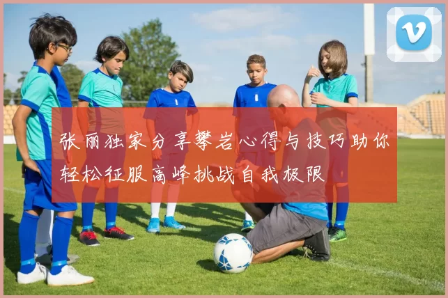 张丽独家分享攀岩心得与技巧助你轻松征服高峰挑战自我极限