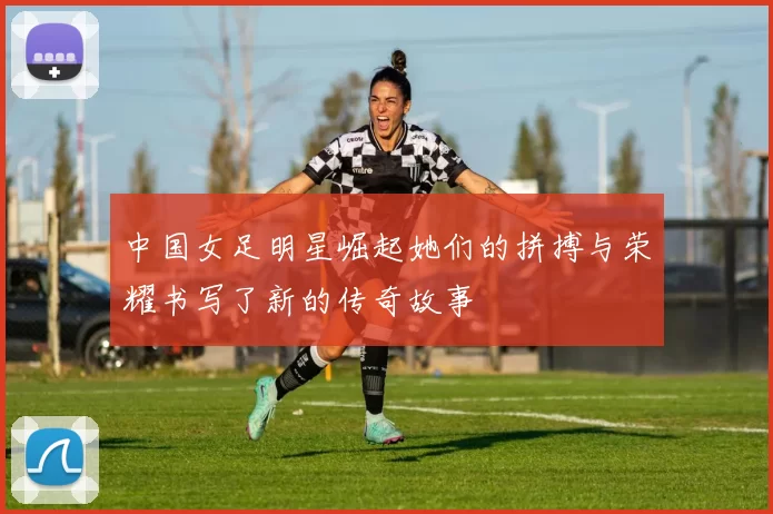 中国女足明星崛起她们的拼搏与荣耀书写了新的传奇故事