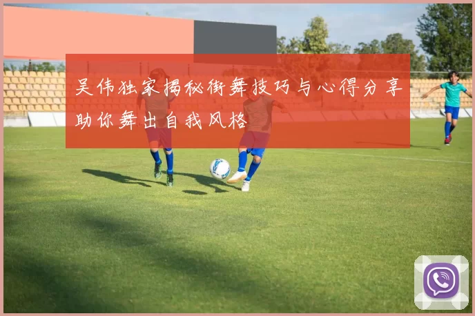 吴伟独家揭秘街舞技巧与心得分享助你舞出自我风格