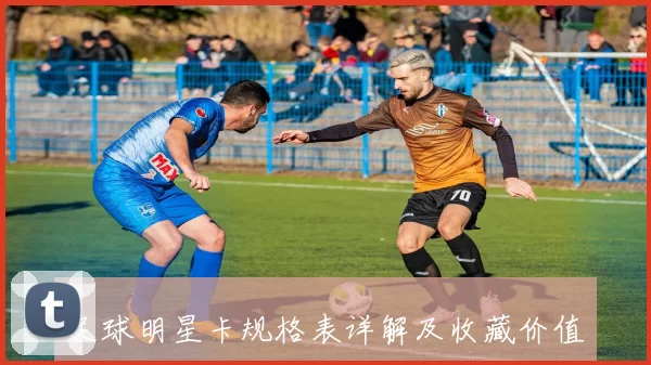 足球明星卡规格表详解及收藏价值分析与推荐