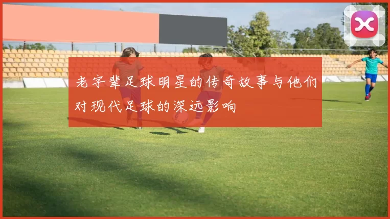 老字辈足球明星的传奇故事与他们对现代足球的深远影响