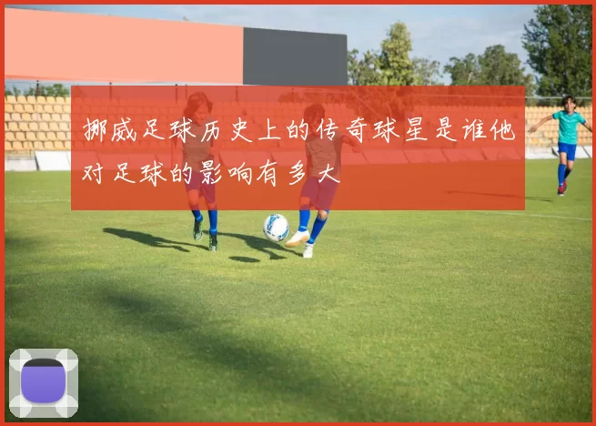 挪威足球历史上的传奇球星是谁他对足球的影响有多大