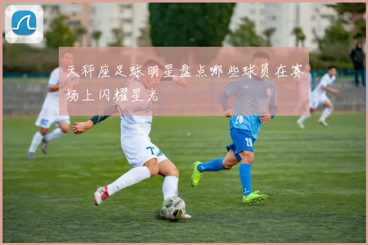 天秤座足球明星盘点哪些球员在赛场上闪耀星光