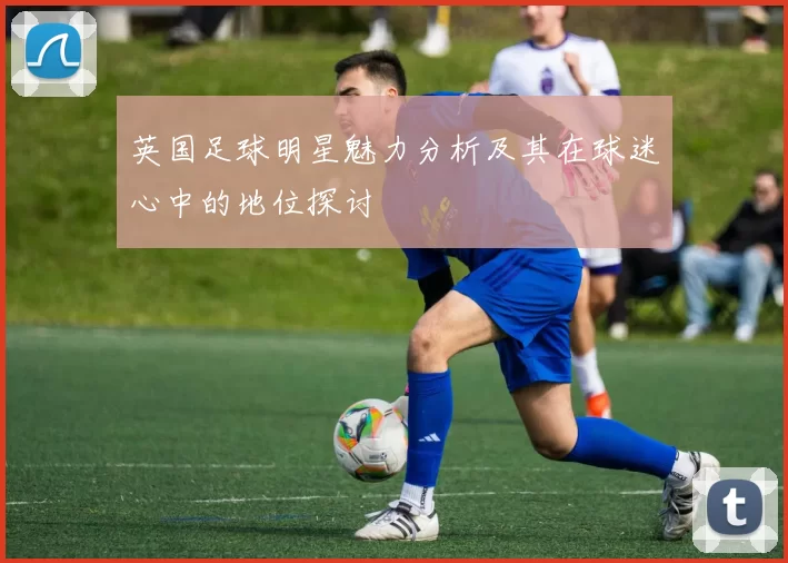英国足球明星魅力分析及其在球迷心中的地位探讨